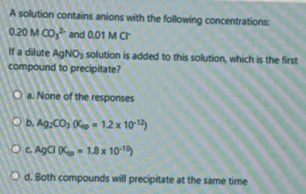 A solution contains anions with the following concentrations:
0.20 M CO, and 0.01 M Cr
If a dilute AGNO3 solution is added to this solution, which is the first
compound to precipitate?
O a. None of the responses
O b. Ag;CO; (Kap = 1.2 x 1012)
%3D
O C AGCI (K, = 1.8 x 10-19)
O d. Both compounds will precipitate at the same time

