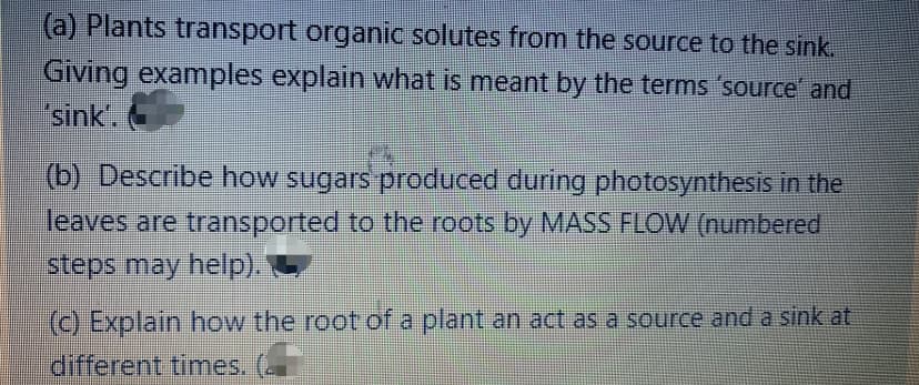 (a) Plants transport organic solutes from the source to the sink.
Giving examples explain what is meant by the terms 'source and
sink.
(b) Describe how sugars produced during photosynthesis in the
leaves are transported to the roots by MASS FLOW (numbered
steps may help).
(c) Explain how the root of a plant an act as a source and a sink at
different times. (
