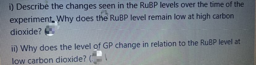 ) Describe the changes seen in the RuBP levels over the time of the
experiment, VWhy does the RUBP level remain low at high carbon
dioxide?
ii) Why does the level of GP change in relation to the RUBP level at
low carbon dioxide? (
