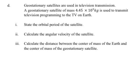 Geostationary satellites are used in television transmission.
A geostationary satellite of mass 4.45 x 10 kg is used to transmit
television programming to the TV on Earth.
d.
i.
State the orbital period of the satellite.
ii. Calculate the angular velocity of the satellite.
iii. Calculate the distance between the center of mass of the Earth and
the center of mass of the geostationary satellite.
