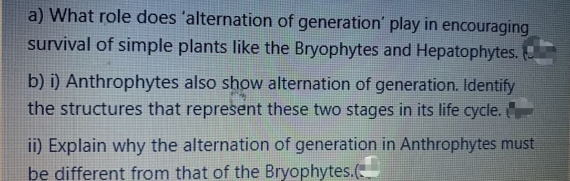 a) What role does 'alternation of generation' play in encouraging
survival of simple plants like the Bryophytes and Hepatophytes.
b) i) Anthrophytes also show alternation of generation. Identify
the structures that represent these two stages in its life cycle.
ii) Explain why the alternation of generation in Anthrophytes must
be different from that of the Bryophytes.(-

