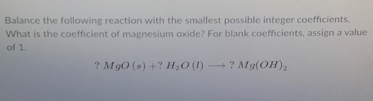 Balance the following reaction with the smallest possible integer coefficients.
What is the coefficient of magnesium oxide? For blank coefficients, assign a value
of 1.
? MgO (s) +? H2O (1)
- ? Mg(OH),
