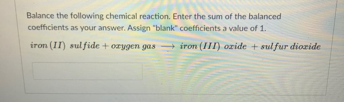Balance the following chemical reaction. Enter the sum of the balanced
coefficients as your answer. Assign "blank" coefficients a value of 1.
iron (II) sulfide + oxygen gas
→ iron (III) oxide + sulfur dioxide
