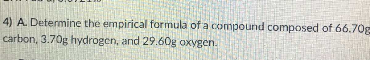 4) A. Determine the empirical formula of a compound composed of 66.70g
carbon, 3.70g hydrogen, and 29.60g oxygen.
