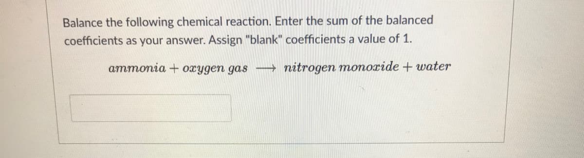 Balance the following chemical reaction. Enter the sum of the balanced
coefficients as your answer. Assign "blank" coefficients a value of 1.
ammonia + oxygen gas -→ nitrogen monoride + water
