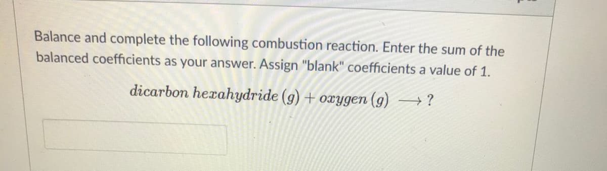 Balance and complete the following combustion reaction. Enter the sum of the
balanced coefficients as your answer. Assign "blank" coefficients a value of 1.
dicarbon herahydride (g) + oxygen (g) →?
