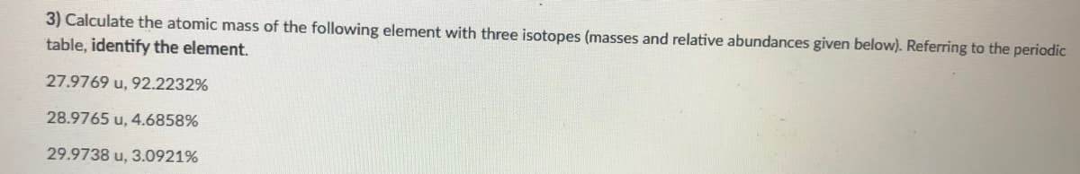 3) Calculate the atomic mass of the following element with three isotopes (masses and relative abundances given below). Referring to the periodic
table, identify the element.
27.9769 u, 92.2232%
28.9765 u, 4.6858%
29.9738 u, 3.0921%
