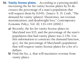 36. Vanity license plates. According to a pricing model,
increasing the fee for vanity license plates by $1 de-
creases the percentage of a state's population that
will request them by 0.04%. (Source: E. D. Craft, "The
demand for vanity (plates): Elasticities, net revenue
maximization, and deadweight loss," Contemporary
Economic Policy, Vol. 20, 133–144 (2002).)
a) Recently, the fee for vanity license plates in
Maryland was $25, and the percentage of the state's
population that had vanity plates was 2.13%. Use
this information to construct the demand function,
q(x), for the percentage of Maryland's population
that will request vanity license plates for a fee of x
dollars.
b) Find the fee, x, that will maximize revenue from
vanity plates.
