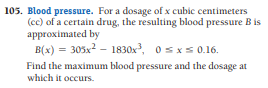 105. Blood pressure. For a dosage of x cubic centimeters
(cc) of a certain drug, the resulting blood pressure B is
approximated by
B(x) = 305x2 – 1830x, 0 sxs 0.16.
Find the maximum blood pressure and the dosage at
which it occurs.
