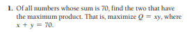 1. Of all numbers whose sum is 70, find the two that have
the maximum product. That is, maximize Q = xy, where
x + y = 70.
