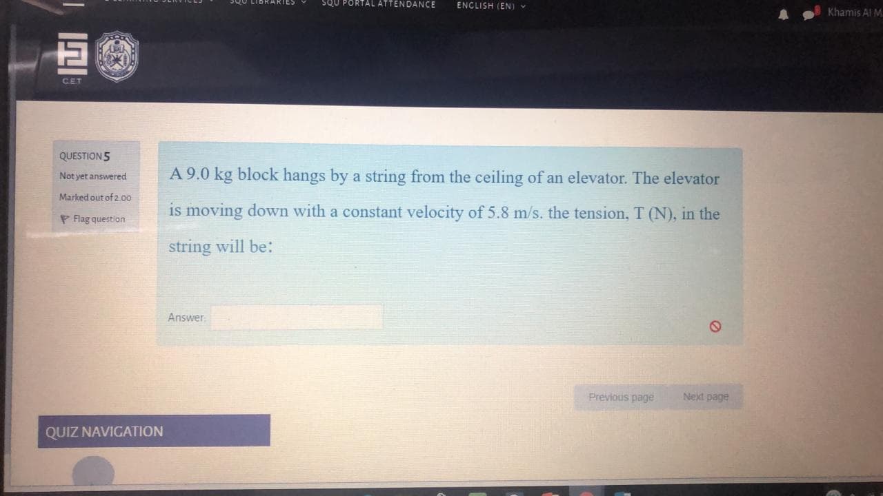 A 9.0 kg block hangs by a string from the ceiling of an elevator. The elevator
is moving down with a constant velocity of 5.8 m/s. the tension, T (N), in the
string will be:
