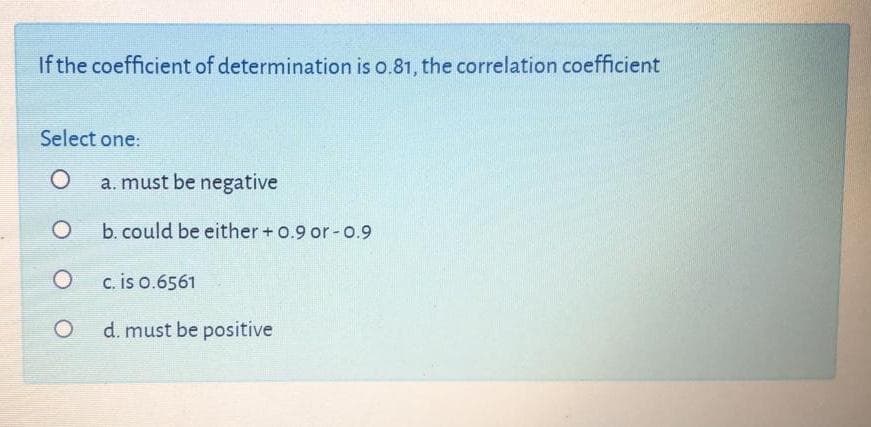 If the coefficient of determination is o.81, the correlation coefficient
Select one:
a. must be negative
b. could be either +o.9 or -0.9
c. is o.6561
d. must be positive
