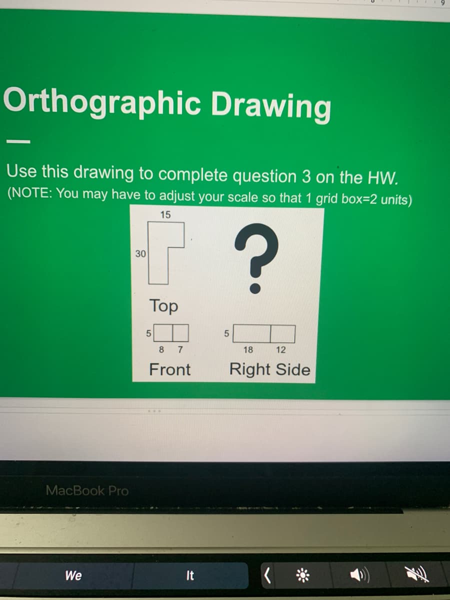 Orthographic Drawing
Use this drawing to complete question 3 on the HW.
(NOTE: You may have to adjust your scale so that 1 grid box=2 units)
15
30
Top
8 7
18
12
Front
Right Side
MacBook Pro
We
It
>

