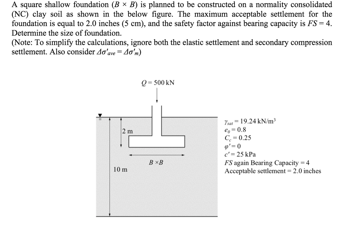 A square shallow foundation (B × B) is planned to be constructed on a normality consolidated
(NC) clay soil as shown in the below figure. The maximum acceptable settlement for the
foundation is equal to 2.0 inches (5 cm), and the safety factor against bearing capacity is FS = 4.
Determine the size of foundation.
(Note: To simplify the calculations, ignore both the elastic settlement and secondary compression
settlement. Also consider Ao'ave = 4o'm)
Q = 500 kN
Ysat = 19.24 kN/m³
eo = 0.8
C. = 0.25
p'= 0
c' = 25 kPa
FS again Bearing Capacity = 4
Acceptable settlement = 2.0 inches
2 m
В ХВ
10 m
