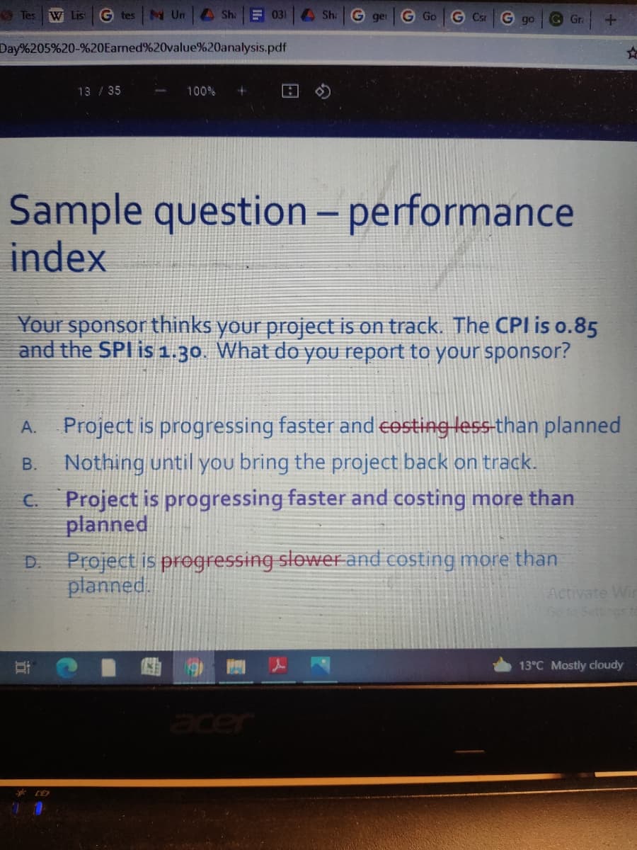 O Tes
W List
G tes
N Un
A Sha
E 031
A Sh:
G ger
G Go
G Csi
G go
G Gr
Day%205%20-%20Earned%20value%20analysis.pdf
13 /35
100%
Sample question- performance
index
Your sponsor thinks your project is on track. The CPl is o.85
and the SPI is 1.30. What do you report to your sponsor?
Project is progressing faster and cesting less-than planned
Nothing until you bring the project back on track.
C. Project is progressing faster and costing more than
planned
А.
В.
Project is progressing slower and costing more than
planned.
D.
Activate Wir
Go so Settinos to
13°C Mostly cloudy
