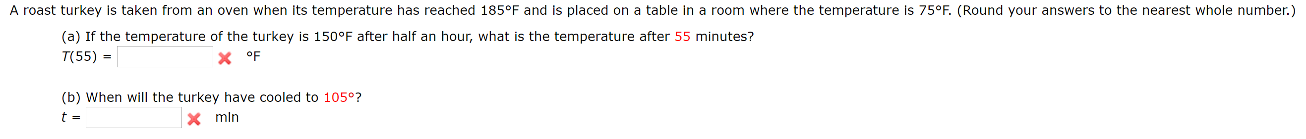 A roast turkey is taken from an oven when its temperature has reached 185°F and is placed on a table in a room where the temperature is 75°F. (Round your answers to the nearest whole number.)
(a) If the temperature of the turkey is 150°F after half an hour, what is the temperature after 55 minutes?
T(55) =
X °F
(b) When will the turkey have cooled to 105°?
t =
Xmin

