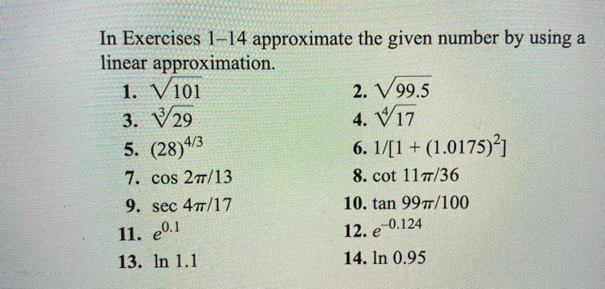In Exercises 1-14 approximate the given number by using a
linear approximation.
1. V101
3. V29
5. (28)4/3
2. V99.5
4. V17
6. 1/[1+ (1.0175)²]
7. cos 27/13
8. cot 11T/36
9. sec 477/17
10. tan 99T/100
11. е0.1
13. In 1.1
12. e 0.124
14. In 0.95
