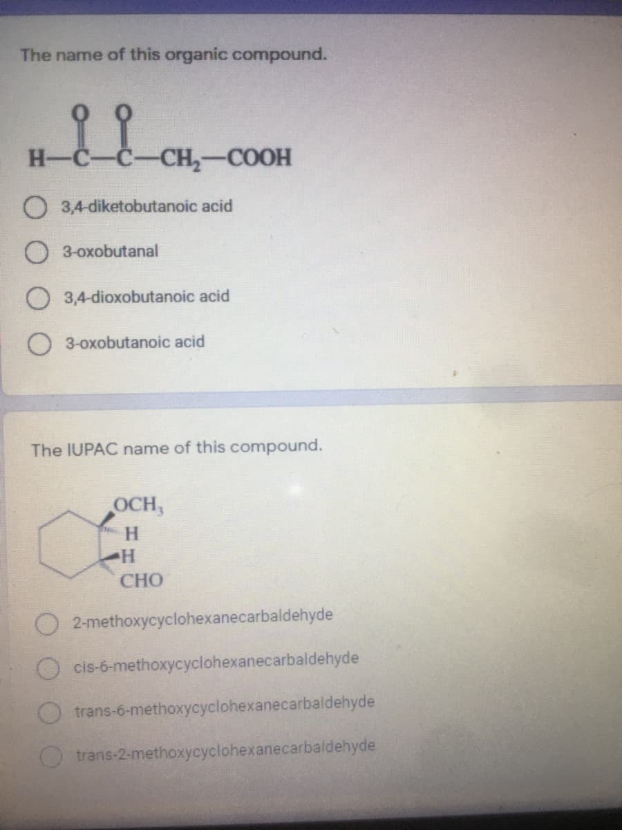 The name of this organic compound.
H-
CH-COOH
O 3,4-diketobutanoic acid
3-oxobutanal
3,4-dioxobutanoic acid
3-oxobutanoic acid
The IUPAC name of this compound.
OCH,
CHO
2-methoxycyclohexanecarbaldehyde
cis-6-methoxycyclohexanecarbaldehyde
trans-6-methoxycyclohexanecarbaldehyde
trans-2-methoxycyclohexanecarbaldehyde
