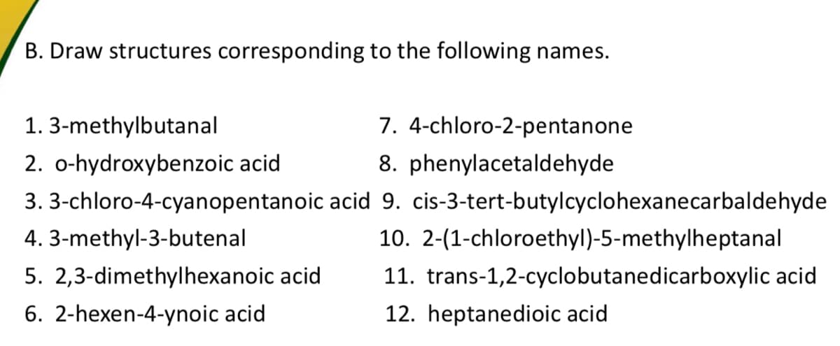 B. Draw structures corresponding to the following names.
1. 3-methylbutanal
7. 4-chloro-2-pentanone
2. o-hydroxybenzoic acid
8. phenylacetaldehyde
3. 3-chloro-4-cyanopentanoic acid 9. cis-3-tert-butylcyclohexanecarbaldehyde
4. 3-methyl-3-butenal
10. 2-(1-chloroethyl)-5-methylheptanal
5. 2,3-dimethylhexanoic acid
11. trans-1,2-cyclobutanedicarboxylic acid
6. 2-hexen-4-ynoic acid
12. heptanedioic acid
