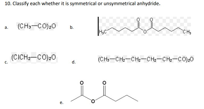 10. Classify each whether it is symmetrical or unsymmetrical anhydride.
(CH3-CO)20
а.
b.
H,C
CH
(CICH2-CO)20
(CH3-CH2-CH2-CH2-CH2-C0)20
С.
d.
е.
