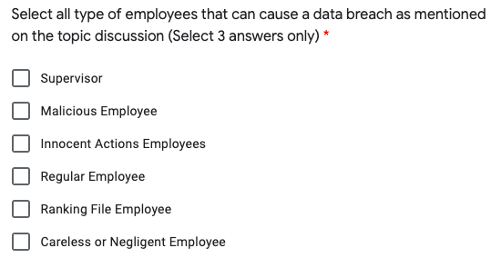 Select all type of employees that can cause a data breach as mentioned
on the topic discussion (Select 3 answers only) *
Supervisor
Malicious Employee
Innocent Actions Employees
Regular Employee
Ranking File Employee
Careless or Negligent Employee
