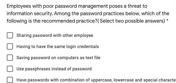 Employees with poor password management poses a threat to
information security. Among the password practices below, which of the
following is the recommended practice?(Select two possible answers)
Sharing password with other employee
Having to have the same login credentials
Saving password on computers as text file
Use passphrases instead of password
Have passwords with combination of uppercase, lowercase and special characte
