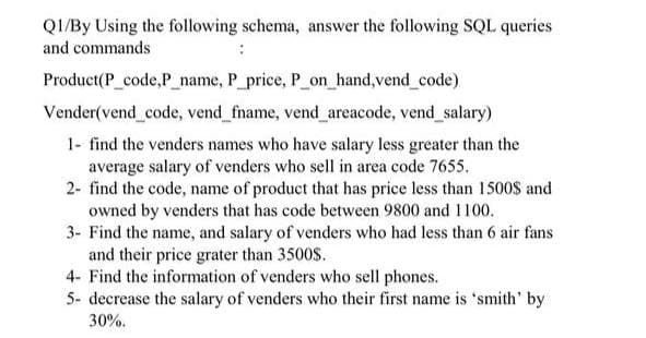 QI/By Using the following schema, answer the following SQL queries
and commands
Product(P_code,P_name, P_price, P_on_hand,vend_code)
Vender(vend_code, vend_fname, vend_ areacode, vend_ salary)
1- find the venders names who have salary less greater than the
average salary of venders who sell in area code 7655.
2- find the code, name of product that has price less than 1500$ and
owned by venders that has code between 9800 and 1100.
3- Find the name, and salary of venders who had less than 6 air fans
and their price grater than 3500S.
4- Find the information of venders who sell phones.
5- decrease the salary of venders who their first name is 'smith' by
30%.
