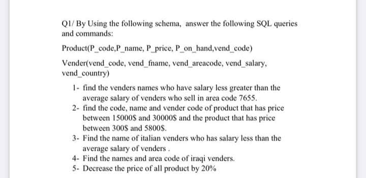 QI/ By Using the following schema, answer the following SQL queries
and commands:
Product(P_code,P_name, P_price, P_on_hand,vend_code)
Vender(vend code, vend_fname, vend_areacode, vend salary,
vend_country)
1- find the venders names who have salary less greater than the
average salary of venders who sell in area code 7655.
2- find the code, name and vender code of product that has price
between 15000$ and 30000$ and the product that has price
between 300$ and 5800$.
3- Find the name of italian venders who has salary less than the
average salary of venders.
4- Find the names and area code of iraqi venders.
5- Decrease the price of all product by 20%
