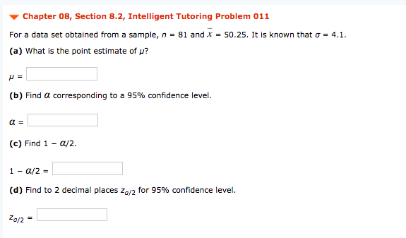 Chapter 08, Section 8.2, Intelligent Tutoring Problem 011
For a data set obtained from a sample, n = 81 and x = 50.25. It is known that o = 4.1.
(a) What is the point estimate of u?
(b) Find a corresponding to a 95% confidence level.
(c) Find 1 - 0a/2.
1 - a/2 =
(d) Find to 2 decimal places Za/2 for 95% confidence level.
Za/2 =
