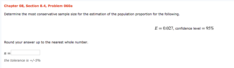 Chapter 08, Section 8.4, Problem 060a
Determine the most conservative sample size for the estimation of the population proportion for the following.
E = 0.027, confidence level = 95%
Round your answer up to the nearest whole number.
the tolerance is +/-5%
