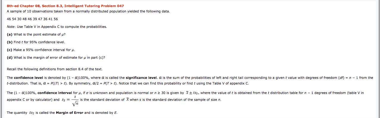 8th-ed Chapter 08, Section 8.3, Intelligent Tutoring Problem 047
A sample of 10 observations taken from a normally distributed population yielded the following data.
46 54 30 48 46 39 47 36 41 56
Note: Use Table V in Appendix C to compute the probabilities.
(a) What is the point estimate of p?
(b) Find t for 95% confidence level.
(c) Make a 95% confidence interval for u.
(d) What is the margin of error of estimate for p in part (c)?
Recall the following definitions from section 8.4 of the text.
The confidence level is denoted by (1 - a)100%, where a is called the significance level. a is the sum of the probabilities of left and right tail corresponding to a given t value with degrees of freedom (df) = n - 1 from the
t-distribution. That is, a = P(IT| > t). By symmetry, a/2 = P(T > t). Notice that we can find this probability or find t using the Table V of appendix C.
The (1 - a)100%, confidence interval for p, if o is unknown and population
normal or n 2 30 is given by It tsz, where the value oft is obtained from the t distribution table forn - 1 degrees of freedom (table V in
appendix C or by calculator) and Sz =
E is the standard deviation of X when s is the standard deviation of the sample of size n.
Vn
The quantity tsz is called the Margin of Error and is denoted by E.
