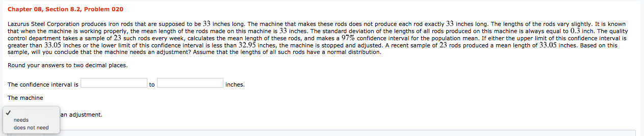 Chapter 08, Section 8.2, Problem 020
Lazurus Steel Corporation produces iron rods that are supposed to be 33 inches long. The machine that makes these rods does not produce each rod exactly 33 inches long. The lengths of the rods vary slightly. It is known
that when the machine is working properly, the mean length of the rods made on this machine is 33 inches. The standard deviation of the lengths of all rods produced on this machine is always equal to 0.3 inch. The quality
control department takes a sample of 23 such rods every week, calculates the mean length of these rods, and makes a 97% confidence interval for the population mean. If either the upper limit of this confidence interval is
greater than 33.05 inches or the lower limit of this confidence interval is less than 32.95 inches, the machine is stopped and adjusted. A recent sample of 23 rods produced a mean length of 33.05 inches. Based on this
sample, will you conclude that the machine needs an adjustment? Assume that the lengths of all such rods have a normal distribution.
Round your answers to two decimal places.
The confidence interval is
to
inches.
The machine
an adjustment.
needs
does not need
