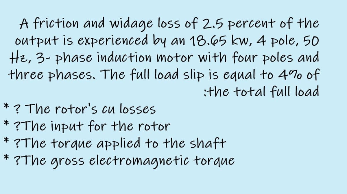 A friction and widage loss of 2.5 percent of the
output is experienced by an 18.65 kw, 4 pole, 50
Hz, 3- phase induction motor with four poles and
three phases., The full load slip is equal to 4%o of
:the total full load
? The rotor's cu losses
* ?The input for the rotor
* ?The torque applied to the shaft
* ?The gross electromagnetic torque
