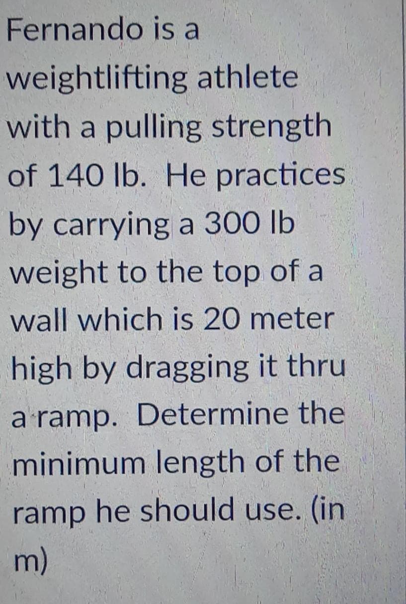Fernando is a
weightlifting athlete
with a pulling strength
of 140 lb. He practices
by carrying a 300 lb
weight to the top of a
wall which is 20 meter
high by dragging it thru
a ramp. Determine the
minimum length of the
ramp he should use. (in
m)
