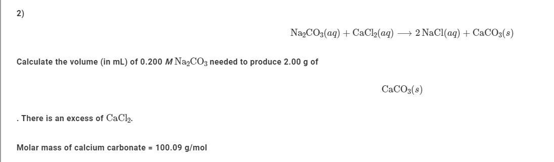 2)
NazCO3(aq) + CaCl2(aq)
→ 2 NaCl(ag) + CaCO3(8)
Calculate the volume (in mL) of 0.200 M Na2CO3 needed to produce 2.00 g of
CACO3(s)
. There is an excess of CaCl2.
Molar mass of calcium carbonate = 100.09 g/mol
