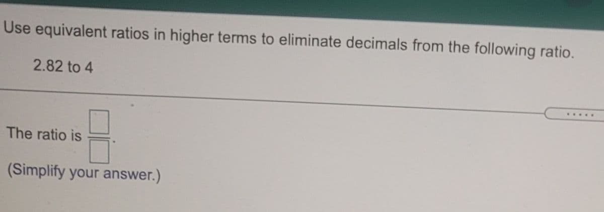 Use equivalent ratios in higher terms to eliminate decimals from the following ratio.
2.82 to 4
.....
The ratio is
(Simplify your answer.)
