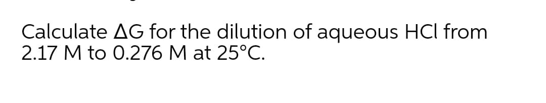 Calculate AG for the dilution of aqueous HCl from
2.17 M to 0.276 M at 25°C.
