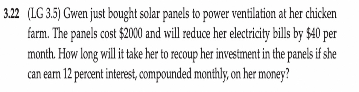 3.22 (LG 3.5) Gwen just bought solar panels to power ventilation at her chicken
farm. The panels cost $2000 and will reduce her electricity bills by $40
month. How long will it take her to recoup her investment in the panels if she
can earn 12 percent interest, compounded monthly, on her money?
per
