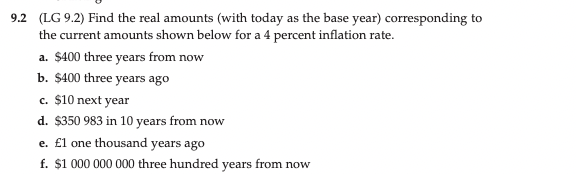 9.2 (LG 9.2) Find the real amounts (with today as the base year) corresponding to
the current amounts shown below for a 4 percent inflation rate.
a. $400 three years from now
b. $400 three years ago
c. $10 next year
d. $350 983 in 10 years from now
e. £l one thousand years ago
f. $1 000 000 000 three hundred years from now

