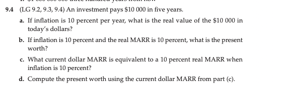 9.4 (LG 9.2, 9.3, 9.4) An investment pays $10 000 in five years.
a. If inflation is 10 percent per year, what is the real value of the $10 000 in
today's dollars?
b. If inflation is 10 percent and the real MARR is 10 percent, what is the present
worth?
c. What current dollar MARR is equivalent to a 10 percent real MARR when
inflation is 10 percent?
d. Compute the present worth using the current dollar MARR from part (c).
