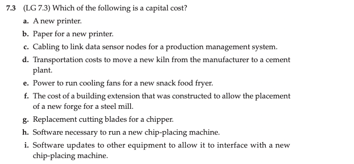 7.3 (LG 7.3) Which of the following is a capital cost?
a. A new printer.
b. Paper for a new printer.
c. Cabling to link data sensor nodes for a production management system.
d. Transportation costs to move a new kiln from the manufacturer to a cement
plant.
e. Power to run cooling fans for a new snack food fryer.
f. The cost of a building extension that was constructed to allow the placement
of a new forge for a steel mill.
g. Replacement cutting blades for a chipper.
h. Software necessary to run a new chip-placing machine.
i. Software updates to other equipment to allow it to interface with a new
chip-placing machine.
