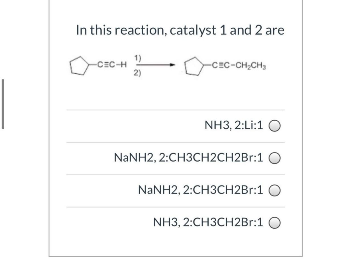 In this reaction, catalyst 1 and 2 are
1)
-CEC-H
-CEC-CH2CH3
2)
NH3, 2:Li:1 O
NaNH2, 2:CH3CH2CH2Br:10
NaNH2, 2:CH3CH2Br:1
NH3, 2:CH3CH2Br:1
