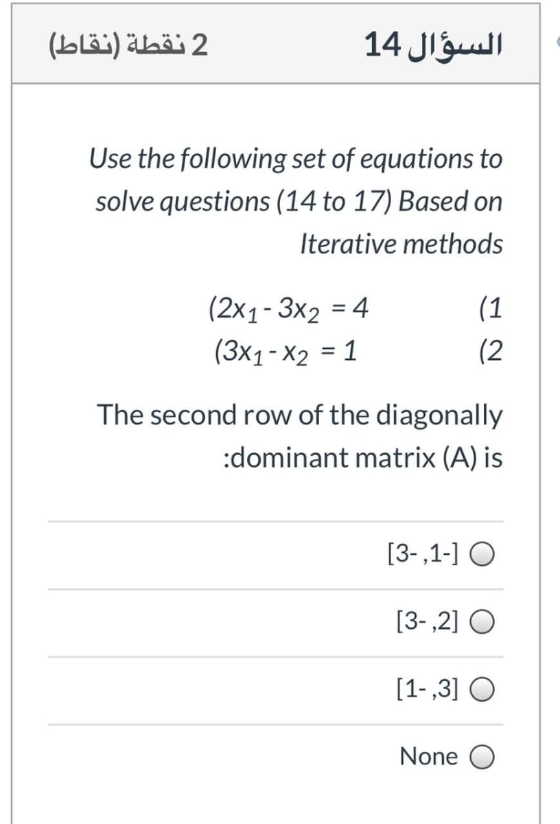 2 نقطة )نقاط(
السؤال 14
Use the following set of equations to
solve questions (14 to 17) Based on
Iterative methods
(2x1- 3x2 = 4
(1
%3D
(3x1-X2 = 1
(2
The second row of the diagonally
:dominant matrix (A) is
[3-,1-] O
[3-,2] O
[1-,3] O
None O
