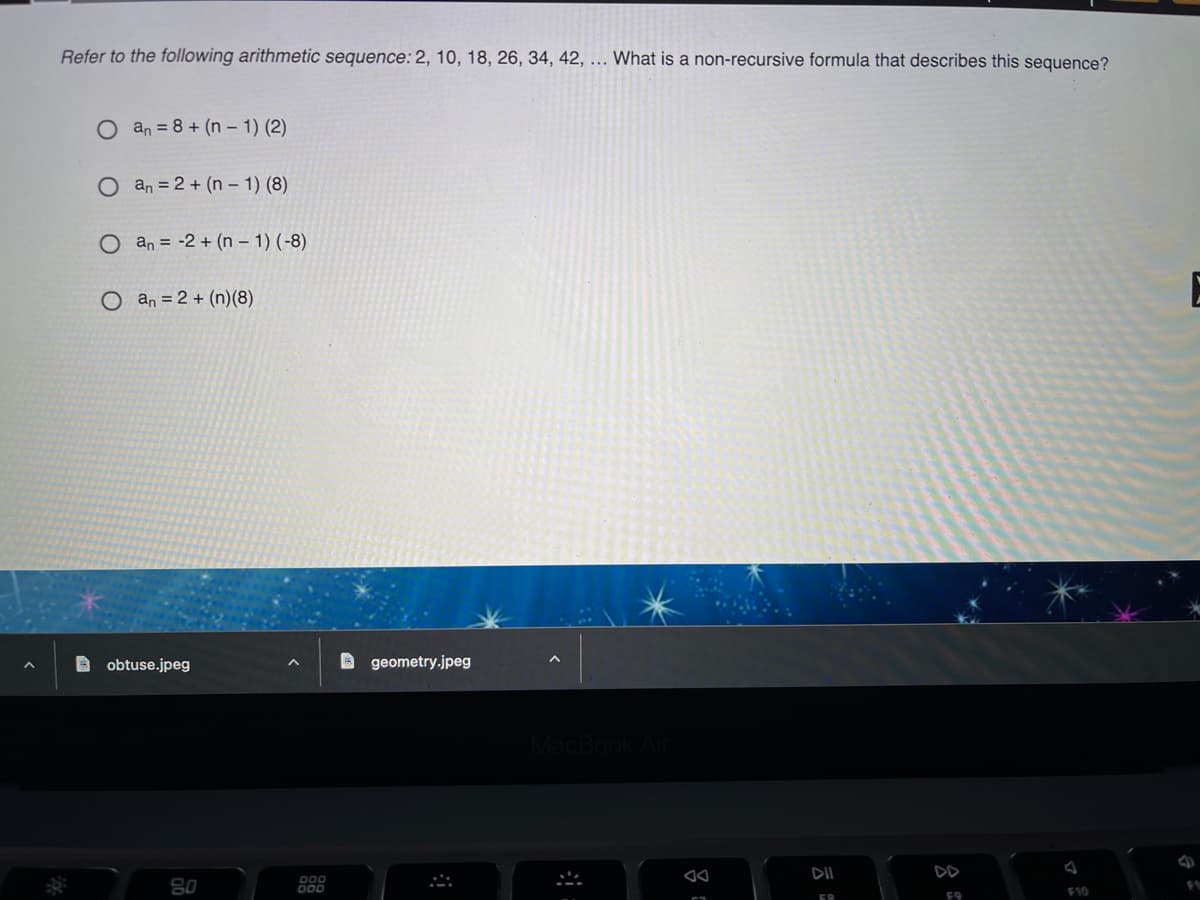 Refer to the following arithmetic sequence: 2, 10, 18, 26, 34, 42, ... What is a non-recursive formula that describes this sequence?
an = 8 + (n – 1) (2)
O an = 2 + (n – 1) (8)
O an = -2 + (n – 1) (-8)
O an = 2 + (n)(8)
A obtuse.jpeg
O geometry.jpeg
DII
DD
80
F10
F9
