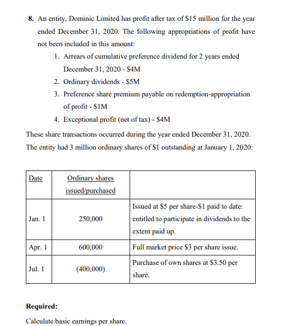 8. An entity, Dominic Limited has profit after tax of $15 million for the year
ended December 31, 2020. The following appropriations of profit have
not been included in this amount:
1. Arrears of cumulative preference dividend for 2 years ended
December 31, 2020 - $4M
2. Ordinary dividends - $5M
3. Preference share premium payable on redemption-appropriation
of profit - $1M
4. Exceptional profit (net of tax) - $4M
These share transactions occurred during the year ended December 31, 2020.
The entity had 3 million ordinary shares of $1 outstanding at January 1, 2020:
Date
Ordinary shares
issued/purchased
Issued at $5 per share-$1 paid to date:
entitled to participate in dividends to the
Jan. 1
250,000
extent paid up.
Apr. 1
600,000
Full market price S3 per share issue.
Purchase of own shares at $3.50 per
Jul. 1
(400,000)
share.
Required:
Calculate basic earnings per share.
