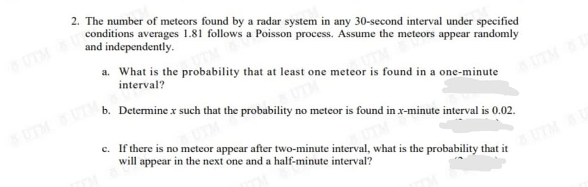 2. The number of meteors found by a radar system in any 30-second interval under specified
conditions averages 1.81 follows a Poisson process. Assume the meteors appear randomly
and independently.
UTM &U
a. What is the probability that at least one meteor is found in a one-minute
TM
interval?
b. Determine x such that the probability no meteor is found in x-minute interval is 0.02.
UTM UTM
UTM &U
c. If there is no meteor appear after two-minute interval, what is the probability that it
will appear in the next one and a half-minute interval?
UTMUS
