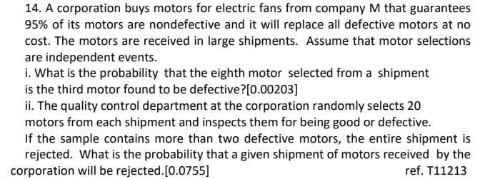14. A corporation buys motors for electric fans from company M that guarantees
95% of its motors are nondefective and it will replace all defective motors at no
cost. The motors are received in large shipments. Assume that motor selections
are independent events.
i. What is the probability that the eighth motor selected from a shipment
is the third motor found to be defective?[0.00203]
ii. The quality control department at the corporation randomly selects 20
motors from each shipment and inspects them for being good or defective.
If the sample contains more than two defective motors, the entire shipment is
rejected. What is the probability that a given shipment of motors received by the
corporation will be rejected.[0.0755]
ref. T11213

