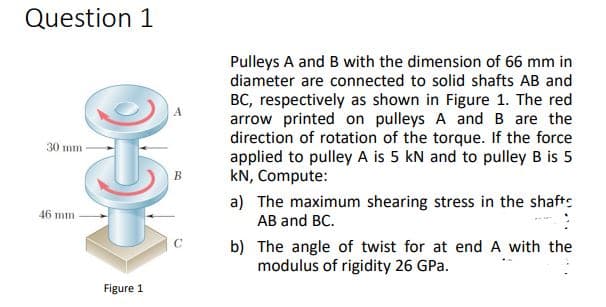 Question 1
Pulleys A and B with the dimension of 66 mm in
diameter are connected to solid shafts AB and
BC, respectively as shown in Figure 1. The red
arrow printed on pulleys A and B are the
direction of rotation of the torque. If the force
applied to pulley A is 5 kN and to pulley B is 5
kN, Compute:
30 mm -
a) The maximum shearing stress in the shafts
AB and BC.
46 mm
C
b) The angle of twist for at end A with the
modulus of rigidity 26 GPa.
Figure 1
