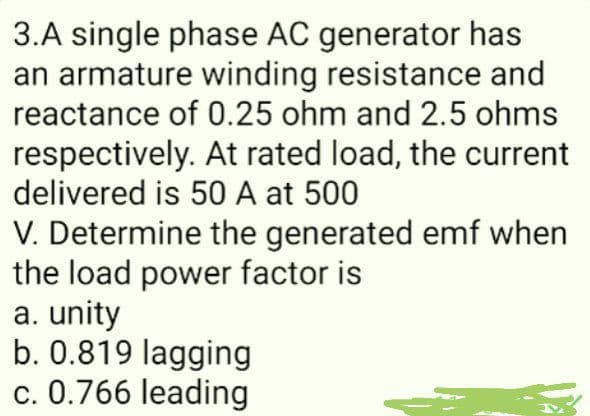 3.A single phase AC generator has
an armature winding resistance and
reactance of 0.25 ohm and 2.5 ohms
respectively. At rated load, the current
delivered is 50 A at 500
V. Determine the generated emf when
the load power factor is
a. unity
b. 0.819 lagging
c. 0.766 leading
