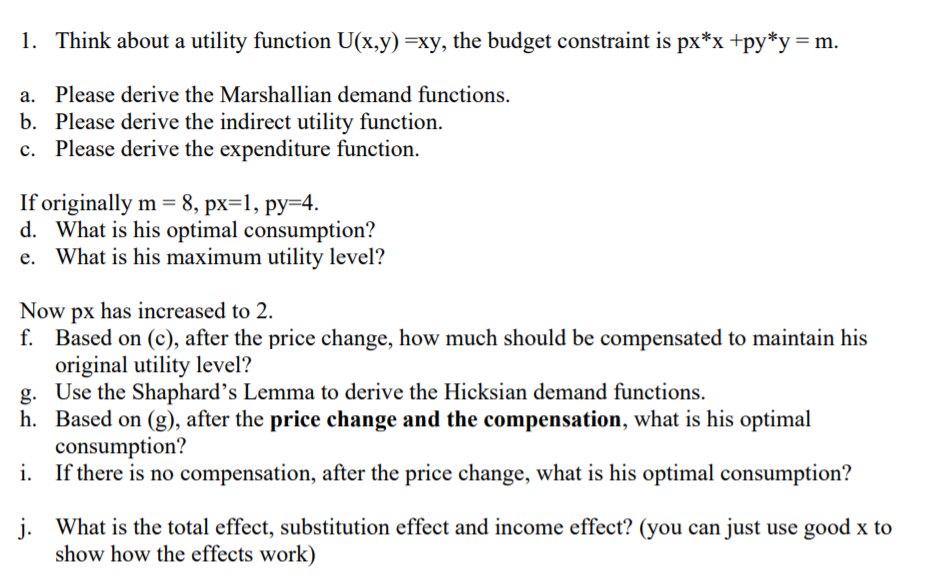 1. Think about a utility function U(x,y) =xy, the budget constraint is px*x +py*y= m.
a. Please derive the Marshallian demand functions.
b. Please derive the indirect utility function.
c. Please derive the expenditure function.
If originally m = 8, px=1, py=4.
d. What is his optimal consumption?
e. What is his maximum utility level?
Now px has increased to 2.
f. Based on (c), after the price change, how much should be compensated to maintain his
original utility level?
g. Use the Shaphard's Lemma to derive the Hicksian demand functions.
h. Based on (g), after the price change and the compensation, what is his optimal
consumption?
i. If there is no compensation, after the price change, what is his optimal consumption?
j. What is the total effect, substitution effect and income effect? (you can just use good x to
show how the effects work)
